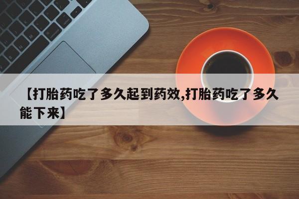 买流产药的联系方式【打胎药吃了多久起到药效,打胎药吃了多久能下来】
