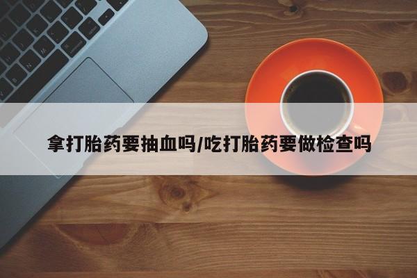 买流产药的联系方式拿打胎药要抽血吗/吃打胎药要做检查吗