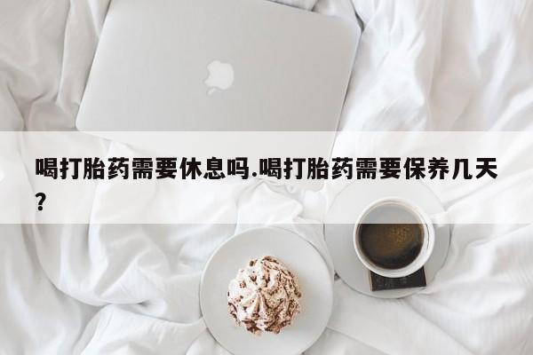 买流产药的联系方式喝打胎药需要休息吗.喝打胎药需要保养几天？
