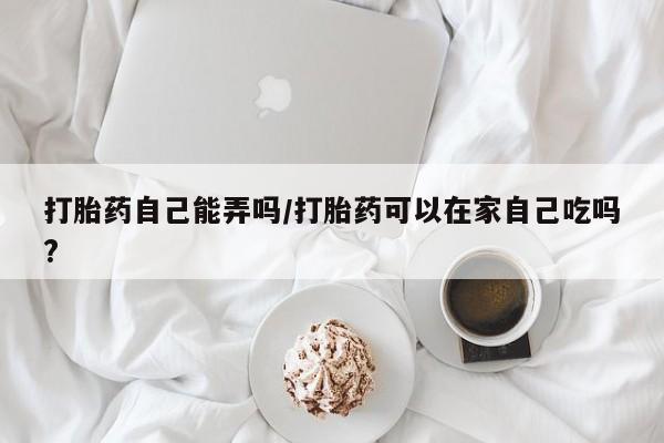 买流产药的联系方式打胎药自己能弄吗/打胎药可以在家自己吃吗?