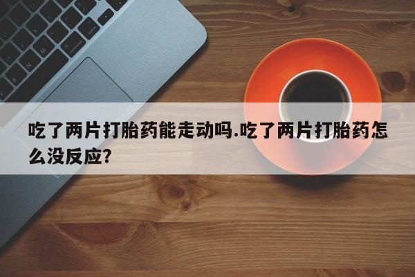 买流产药的联系方式吃了两片打胎药能走动吗.吃了两片打胎药怎么没反应？