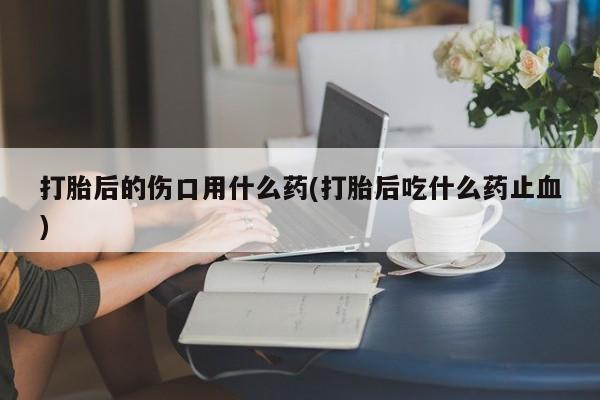 买流产药的联系方式打胎后的伤口用什么药(打胎后吃什么药止血)