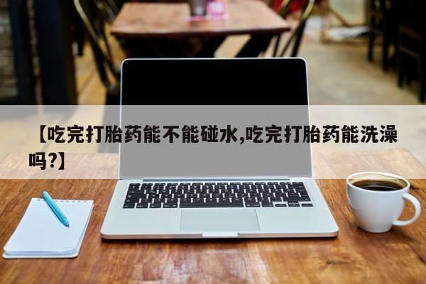 买流产药的联系方式【吃完打胎药能不能碰水,吃完打胎药能洗澡吗?】