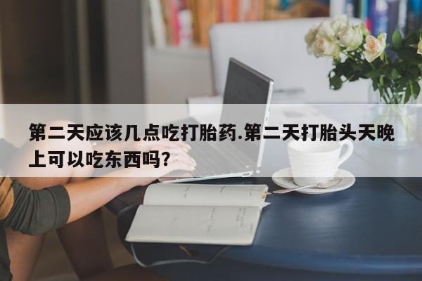 买流产药的联系方式第二天应该几点吃打胎药.第二天打胎头天晚上可以吃东西吗？