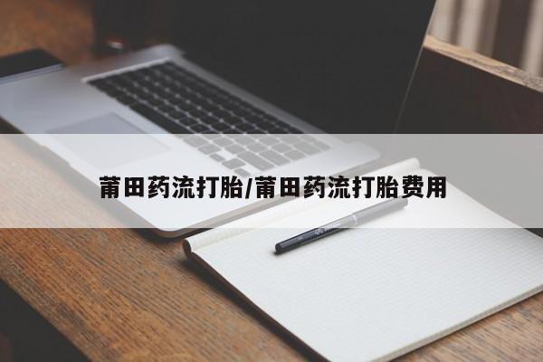 买流产药的联系方式莆田药流打胎/莆田药流打胎费用