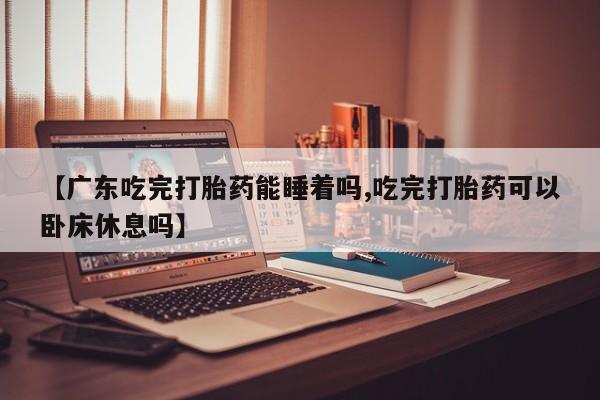 买流产药的联系方式【广东吃完打胎药能睡着吗,吃完打胎药可以卧床休息吗】