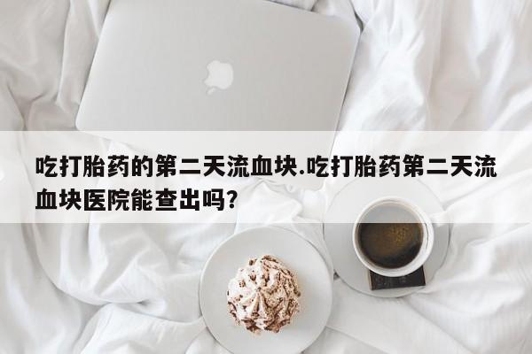 买流产药的联系方式吃打胎药的第二天流血块.吃打胎药第二天流血块医院能查出吗？