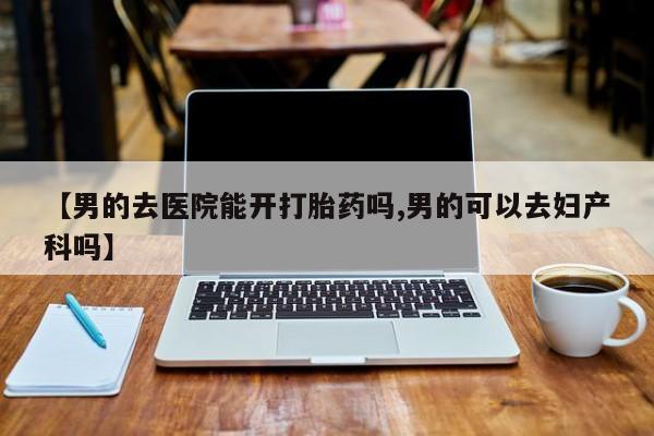 买流产药的联系方式【男的去医院能开打胎药吗,男的可以去妇产科吗】