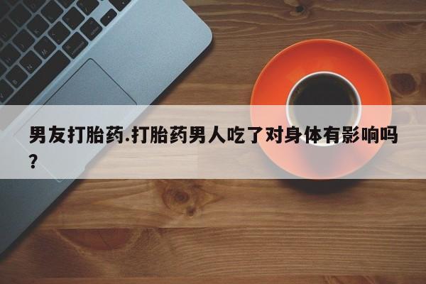 买流产药的联系方式男友打胎药.打胎药男人吃了对身体有影响吗？