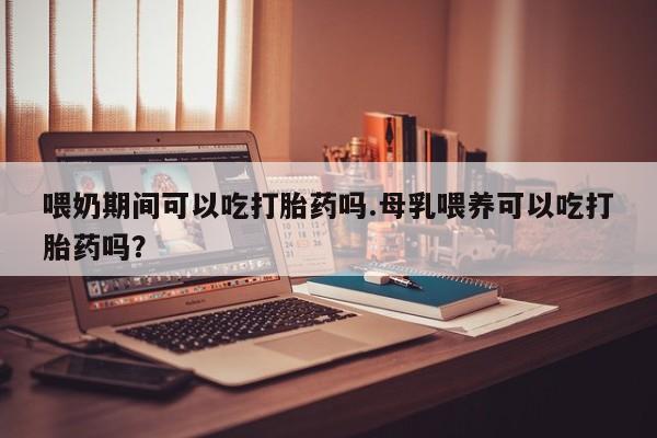 买流产药的联系方式喂奶期间可以吃打胎药吗.母乳喂养可以吃打胎药吗？