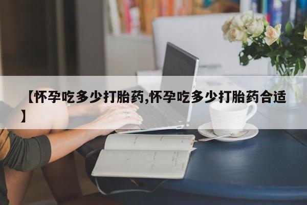 买流产药的联系方式【怀孕吃多少打胎药,怀孕吃多少打胎药合适】