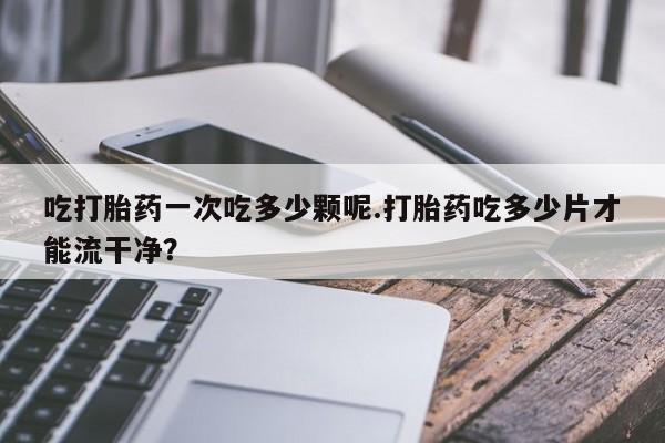 买流产药的联系方式吃打胎药一次吃多少颗呢.打胎药吃多少片才能流干净？