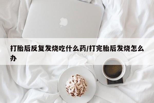 买流产药的联系方式打胎后反复发烧吃什么药/打完胎后发烧怎么办